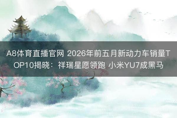 A8体育直播官网 2026年前五月新动力车销量TOP10揭晓：祥瑞星愿领跑 小米YU7成黑马