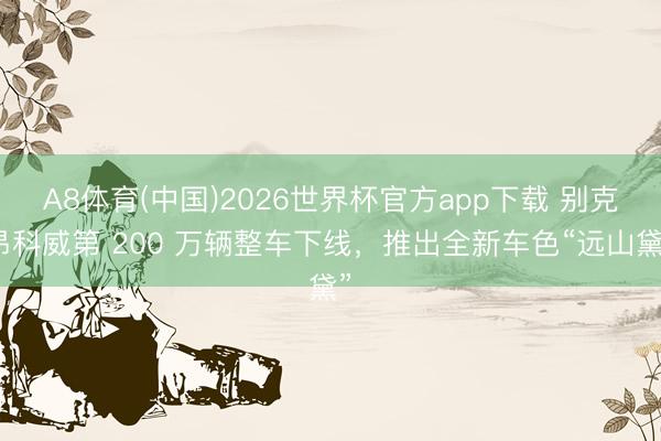 A8体育(中国)2026世界杯官方app下载 别克昂科威第 200 万辆整车下线，推出全新车色“远山黛”
