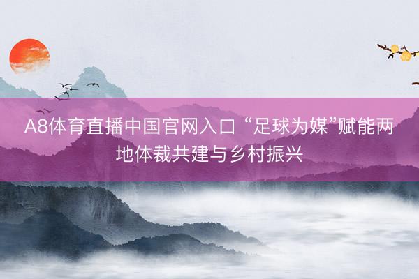 A8体育直播中国官网入口 “足球为媒”赋能两地体裁共建与乡村振兴
