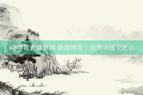 A8体育直播官网 新闻特写｜当芳华碰见匠心