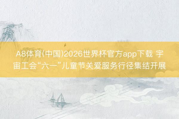 A8体育(中国)2026世界杯官方app下载 宇宙工会“六一”儿童节关爱服务行径集结开展