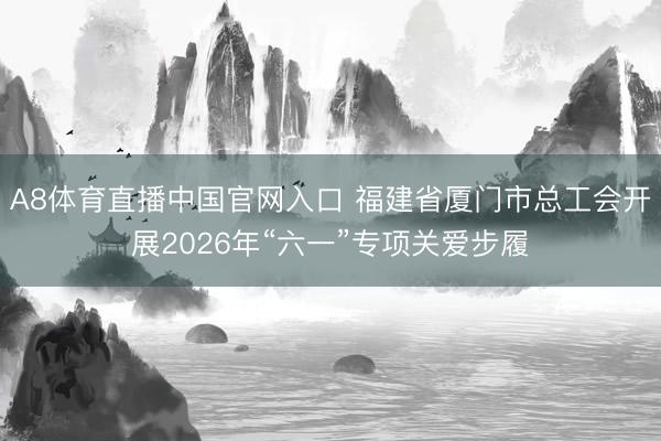 A8体育直播中国官网入口 福建省厦门市总工会开展2026年“六一”专项关爱步履