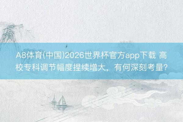 A8体育(中国)2026世界杯官方app下载 高校专科调节幅度捏续增大，有何深刻考量？