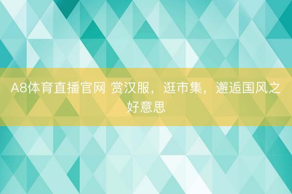 A8体育直播官网 赏汉服，逛市集，邂逅国风之好意思
