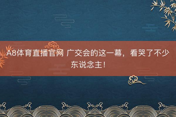 A8体育直播官网 广交会的这一幕，看哭了不少东说念主！