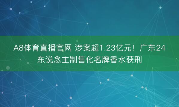 A8体育直播官网 涉案超1.23亿元！广东24东说念主制售化名牌香水获刑