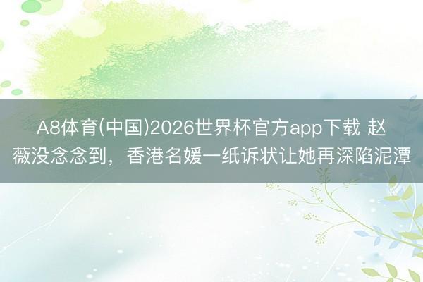 A8体育(中国)2026世界杯官方app下载 赵薇没念念到，香港名媛一纸诉状让她再深陷泥潭
