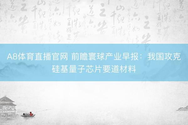 A8体育直播官网 前瞻寰球产业早报：我国攻克硅基量子芯片要道材料