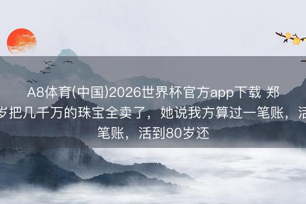 A8体育(中国)2026世界杯官方app下载 郑裕玲，67岁把几千万的珠宝全卖了，她说我方算过一笔账，活到80岁还