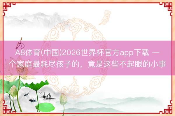 A8体育(中国)2026世界杯官方app下载 一个家庭最耗尽孩子的，竟是这些不起眼的小事