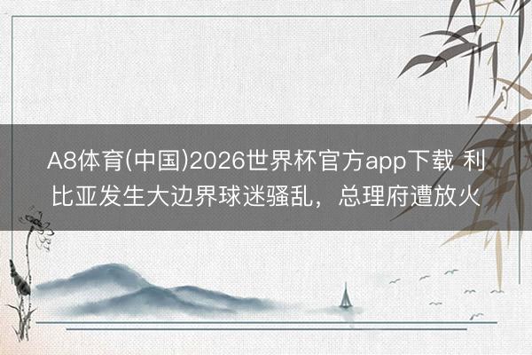 A8体育(中国)2026世界杯官方app下载 利比亚发生大边界球迷骚乱，总理府遭放火