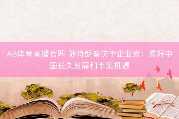 A8体育直播官网 随特朗普访华企业家：看好中国长久发展和市集机遇