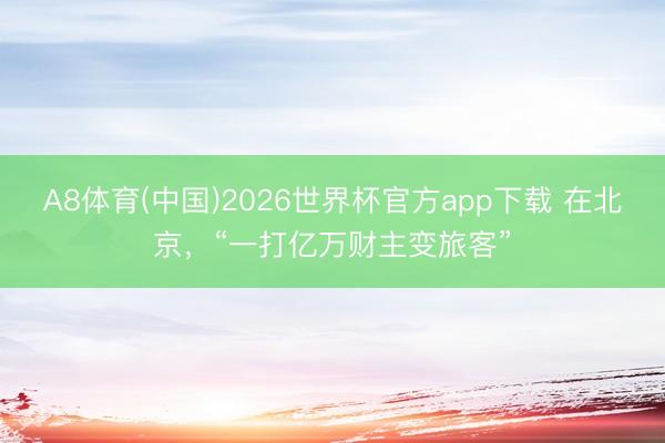 A8体育(中国)2026世界杯官方app下载 在北京，“一打亿万财主变旅客”