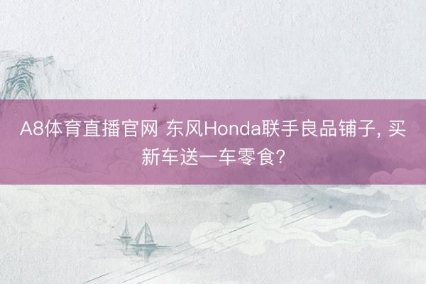 A8体育直播官网 东风Honda联手良品铺子， 买新车送一车零食?