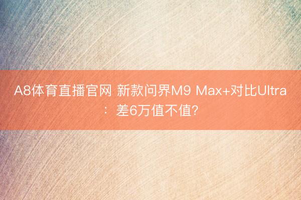 A8体育直播官网 新款问界M9 Max+对比Ultra:差6万值不值?
