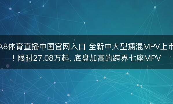 A8体育直播中国官网入口 全新中大型插混MPV上市! 限时27.08万起, 底盘加高的跨界七座MPV