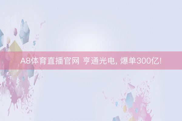 A8体育直播官网 亨通光电， 爆单300亿!