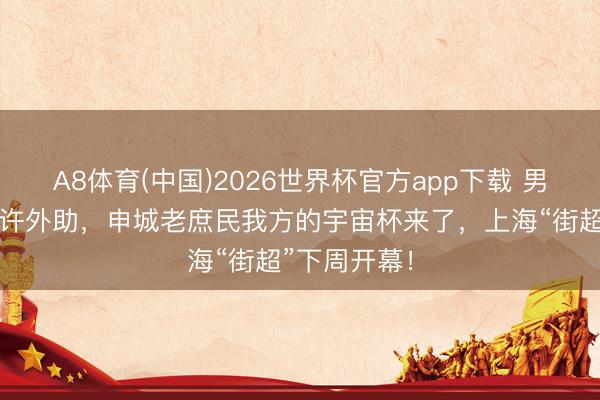 A8体育(中国)2026世界杯官方app下载 男女混编、允许外助，申城老庶民我方的宇宙杯来了，上海“街超”下周开幕！