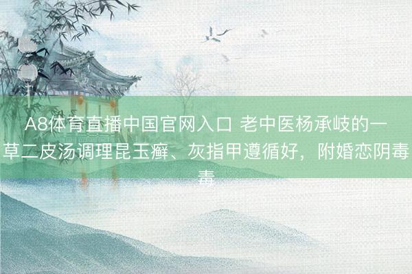 A8体育直播中国官网入口 老中医杨承岐的一草二皮汤调理昆玉癣、灰指甲遵循好，附婚恋阴毒