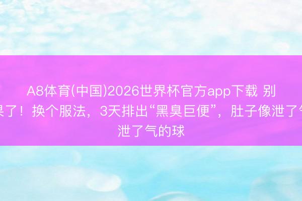 A8体育(中国)2026世界杯官方app下载 别啃苹果了！换个服法，3天排出“黑臭巨便”，肚子像泄了气的球